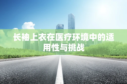 长袖上衣在医疗环境中的适用性与挑战