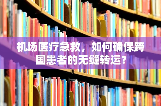 机场医疗急救，如何确保跨国患者的无缝转运？
