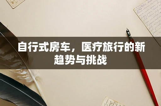 自行式房车，医疗旅行的新趋势与挑战