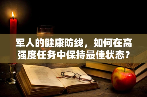 军人的健康防线，如何在高强度任务中保持最佳状态？