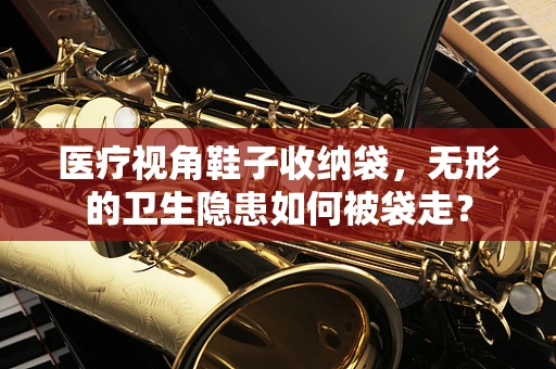 医疗视角鞋子收纳袋，无形的卫生隐患如何被袋走？