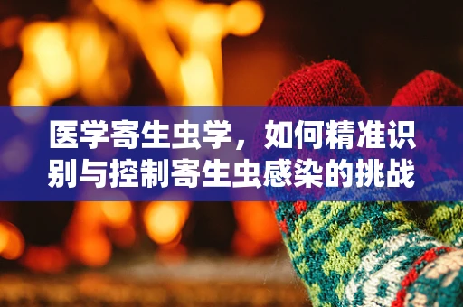 医学寄生虫学，如何精准识别与控制寄生虫感染的挑战？
