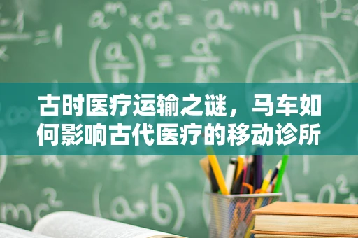 古时医疗运输之谜，马车如何影响古代医疗的移动诊所？