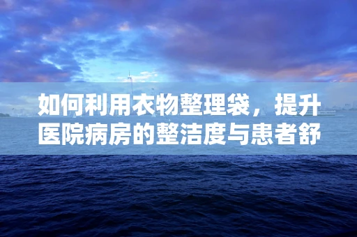 如何利用衣物整理袋，提升医院病房的整洁度与患者舒适度？