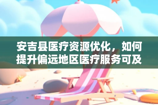 安吉县医疗资源优化，如何提升偏远地区医疗服务可及性？