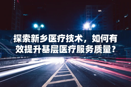 探索新乡医疗技术，如何有效提升基层医疗服务质量？