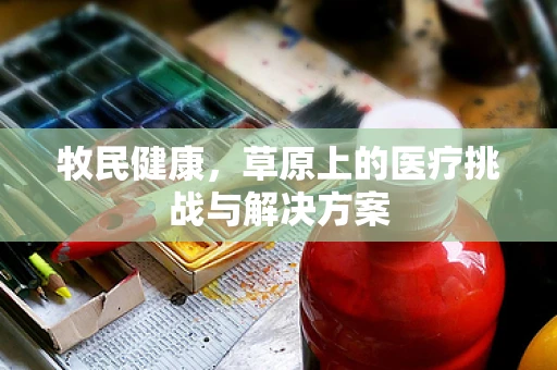 牧民健康，草原上的医疗挑战与解决方案