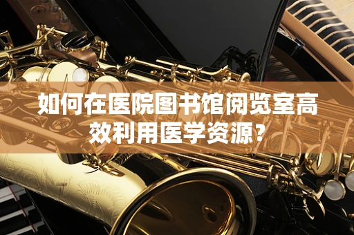 如何在医院图书馆阅览室高效利用医学资源？
