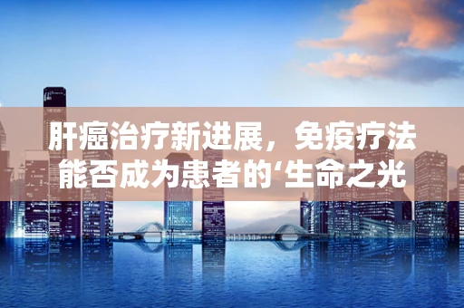 肝癌治疗新进展，免疫疗法能否成为患者的‘生命之光’？
