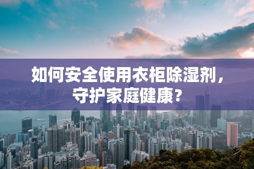 如何安全使用衣柜除湿剂，守护家庭健康？