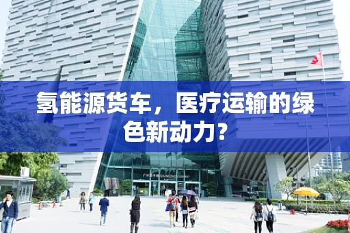 氢能源货车，医疗运输的绿色新动力？