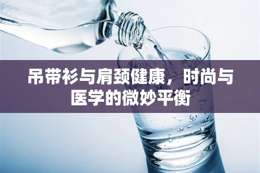 吊带衫与肩颈健康，时尚与医学的微妙平衡