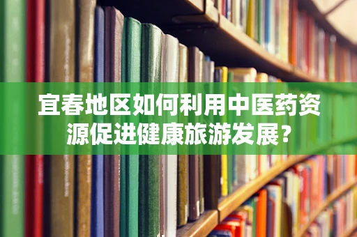 宜春地区如何利用中医药资源促进健康旅游发展？