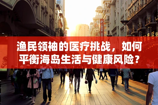 渔民领袖的医疗挑战，如何平衡海岛生活与健康风险？