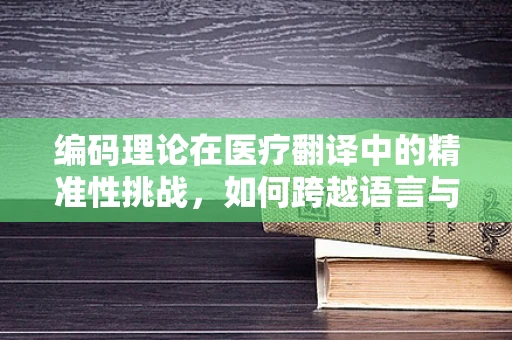 编码理论在医疗翻译中的精准性挑战，如何跨越语言与医学知识的鸿沟？