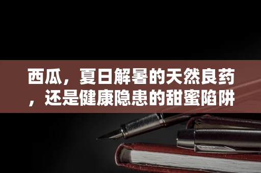 西瓜，夏日解暑的天然良药，还是健康隐患的甜蜜陷阱？