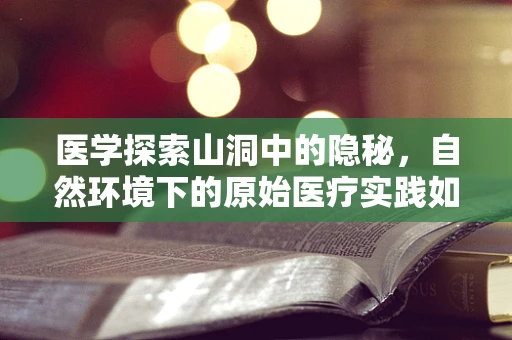 医学探索山洞中的隐秘，自然环境下的原始医疗实践如何影响人类健康？
