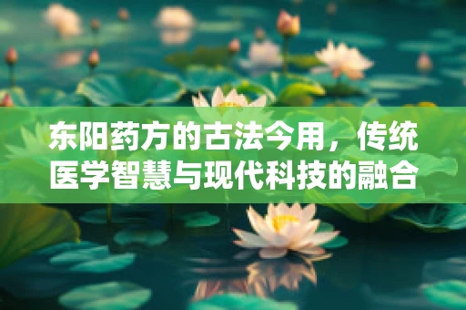 东阳药方的古法今用，传统医学智慧与现代科技的融合之路？