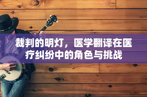 裁判的明灯，医学翻译在医疗纠纷中的角色与挑战