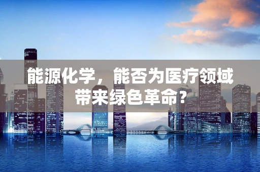 能源化学，能否为医疗领域带来绿色革命？
