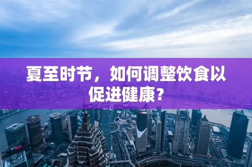夏至时节，如何调整饮食以促进健康？