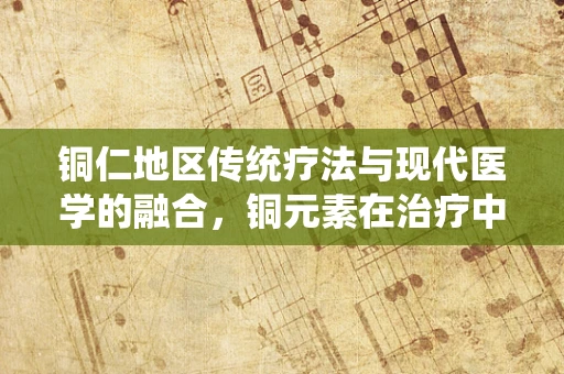 铜仁地区传统疗法与现代医学的融合，铜元素在治疗中的角色之谜