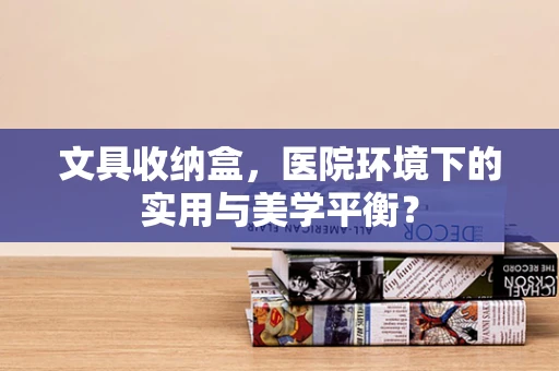 文具收纳盒，医院环境下的实用与美学平衡？