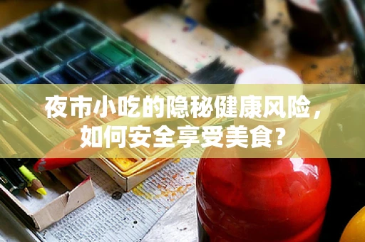 夜市小吃的隐秘健康风险，如何安全享受美食？