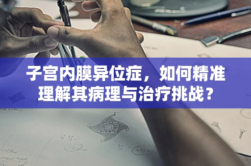 子宫内膜异位症，如何精准理解其病理与治疗挑战？