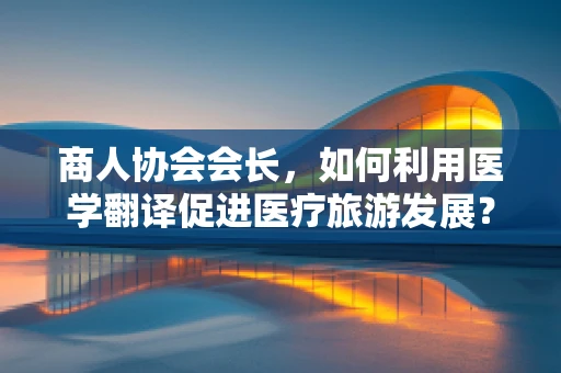 商人协会会长，如何利用医学翻译促进医疗旅游发展？