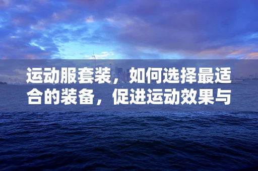 运动服套装，如何选择最适合的装备，促进运动效果与舒适度？