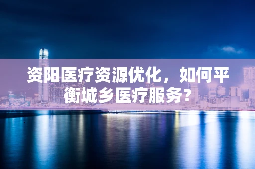 资阳医疗资源优化，如何平衡城乡医疗服务？