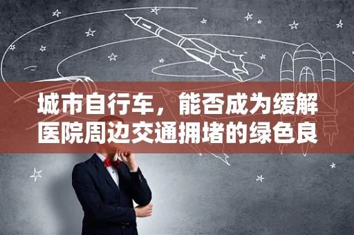 城市自行车，能否成为缓解医院周边交通拥堵的绿色良方？
