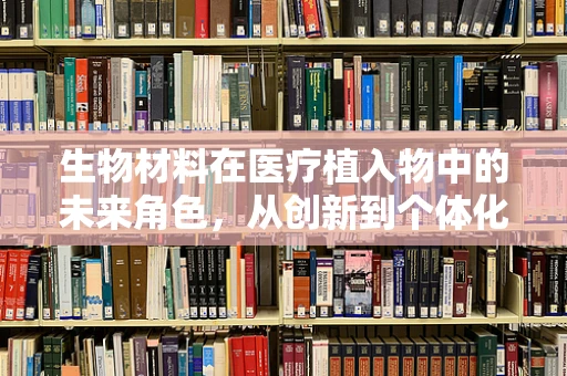 生物材料在医疗植入物中的未来角色，从创新到个体化治疗
