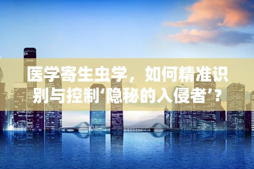 医学寄生虫学，如何精准识别与控制‘隐秘的入侵者’？