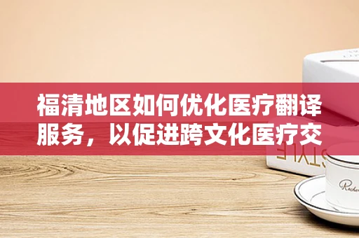 福清地区如何优化医疗翻译服务，以促进跨文化医疗交流？