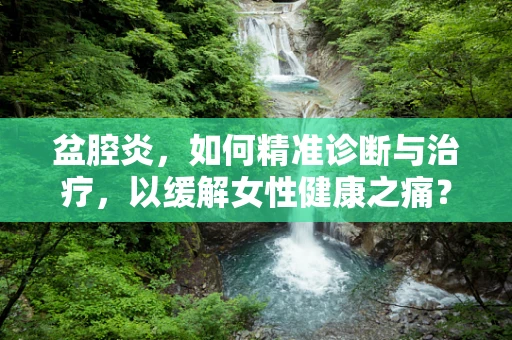 盆腔炎，如何精准诊断与治疗，以缓解女性健康之痛？