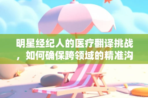 明星经纪人的医疗翻译挑战，如何确保跨领域的精准沟通？
