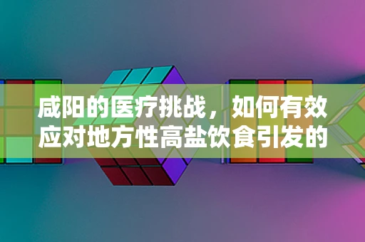 咸阳的医疗挑战，如何有效应对地方性高盐饮食引发的健康问题？