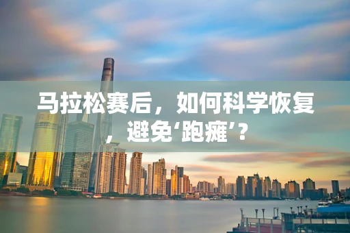 马拉松赛后，如何科学恢复，避免‘跑瘫’？
