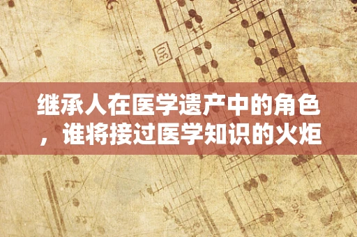 继承人在医学遗产中的角色，谁将接过医学知识的火炬？