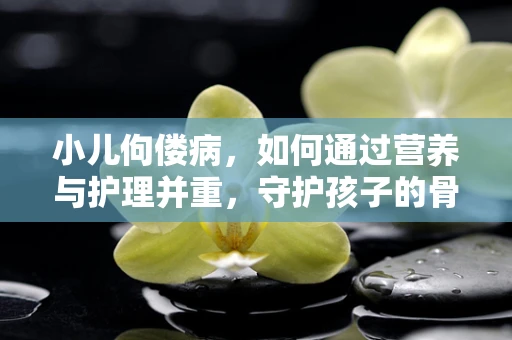 小儿佝偻病，如何通过营养与护理并重，守护孩子的骨骼健康？