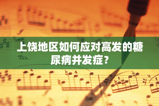 上饶地区如何应对高发的糖尿病并发症？