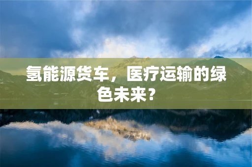 氢能源货车，医疗运输的绿色未来？
