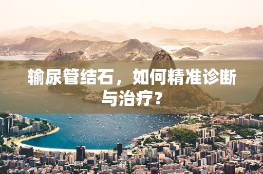 输尿管结石，如何精准诊断与治疗？