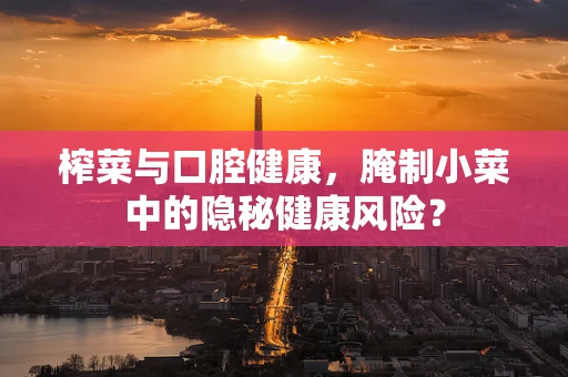 榨菜与口腔健康，腌制小菜中的隐秘健康风险？