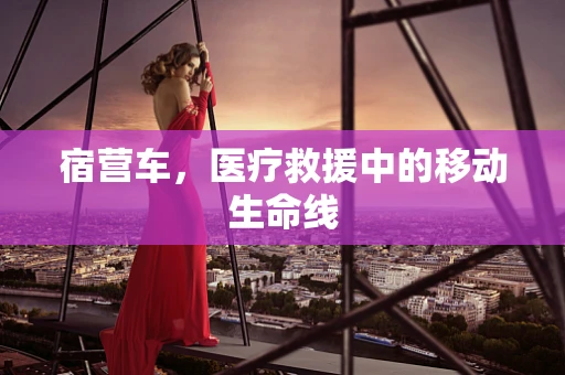 宿营车，医疗救援中的移动生命线