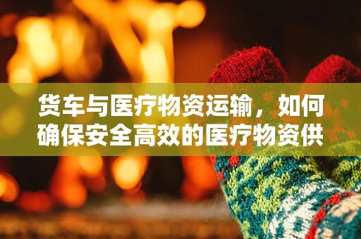 货车与医疗物资运输，如何确保安全高效的医疗物资供应链？