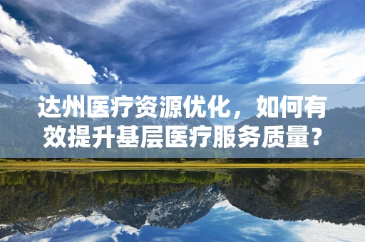达州医疗资源优化，如何有效提升基层医疗服务质量？