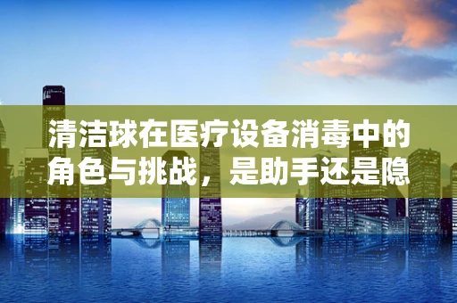 清洁球在医疗设备消毒中的角色与挑战，是助手还是隐患？